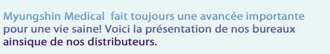Myungshin Medical  fait toujours une avancée importante 
pour une vie saine! Voici la présentation de nos bureaux
ainsique de nos distributeurs. 